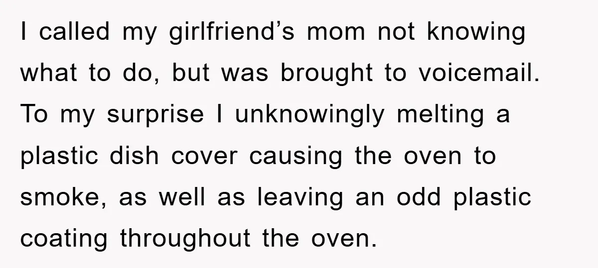 I called my girlfriend’s mom not knowing what to do, but was brought to voicemail. To my surprise I unknowingly melting a plastic dish cover causing the oven to smoke,...