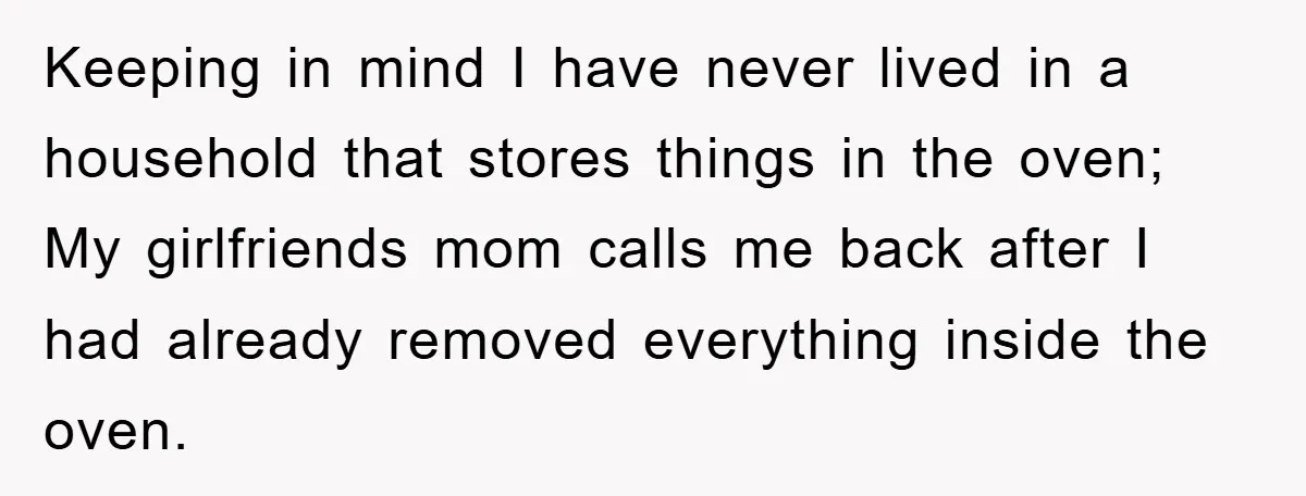 Keeping in mind I have never lived in a household that stores things in the oven; My girlfriends mom calls me back after I had already removed everything inside the...