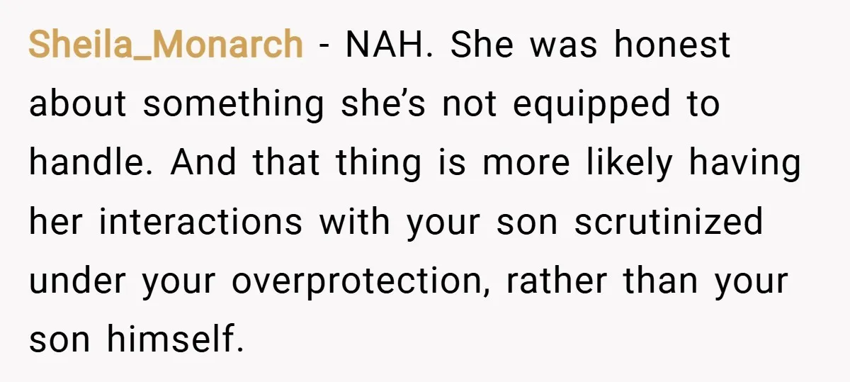 Sheila_Monarch − NAH. She was honest about something she’s not equipped to handle. And that thing is more likely having her interactions with your son scrutinized under your overprotection, rather...
