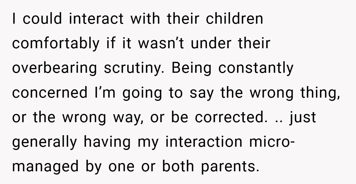 I could interact with their children comfortably if it wasn’t under their overbearing scrutiny. Being constantly concerned I’m going to say the wrong thing, or the wrong way, or be...