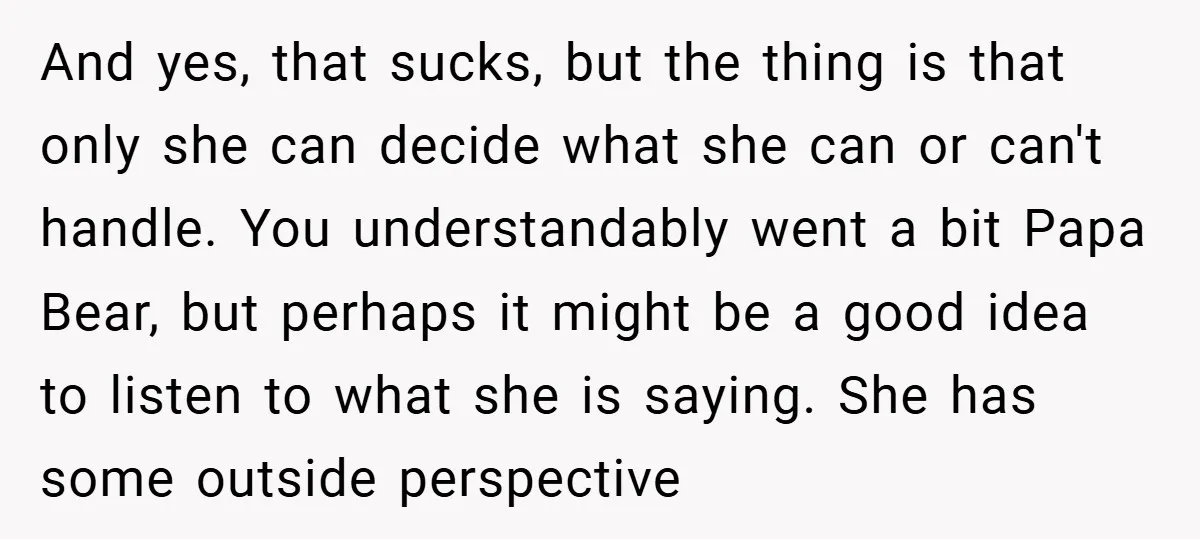 And yes, that sucks, but the thing is that only she can decide what she can or can't handle. You understandably went a bit Papa Bear, but perhaps it might...
