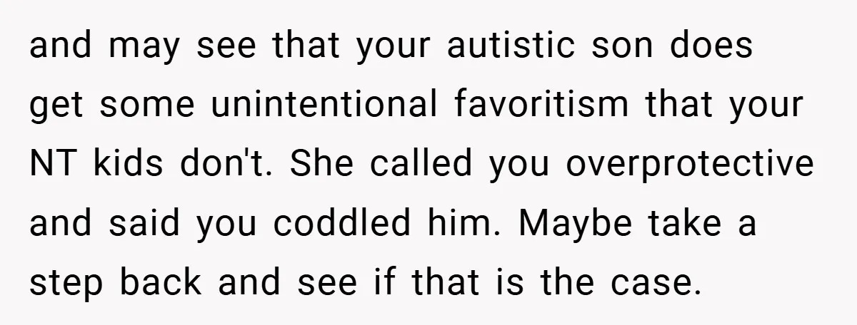 and may see that your autistic son does get some unintentional favoritism that your NT kids don't. She called you overprotective and said you coddled him. Maybe take a step...