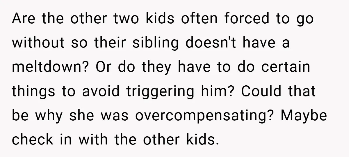 Are the other two kids often forced to go without so their sibling doesn't have a meltdown? Or do they have to do certain things to avoid triggering him? Could...
