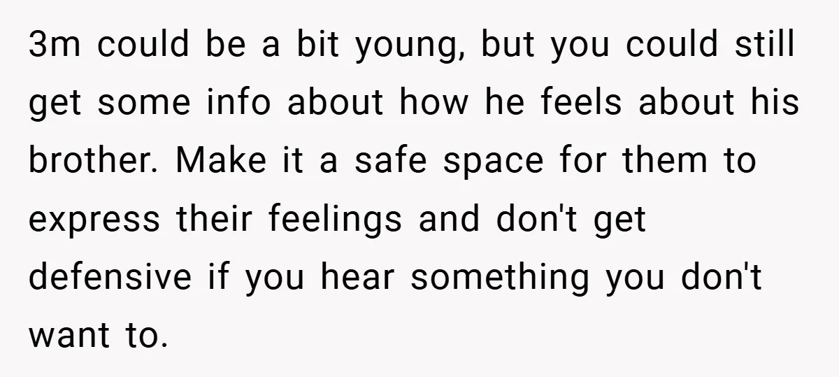 3m could be a bit young, but you could still get some info about how he feels about his brother. Make it a safe space for them to express their...