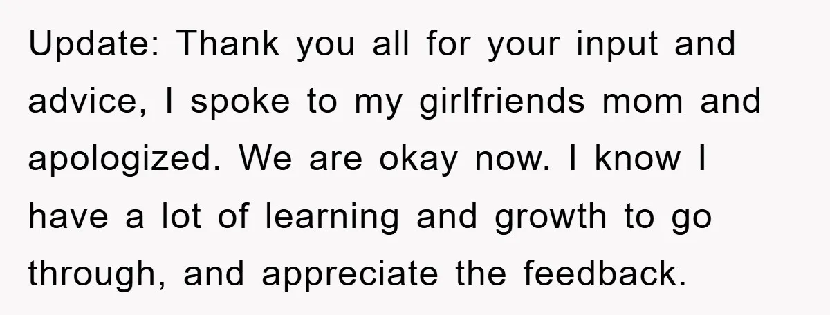 Update: Thank you all for your input and advice, I spoke to my girlfriends mom and apologized. We are okay now. I know I have a lot of learning and...