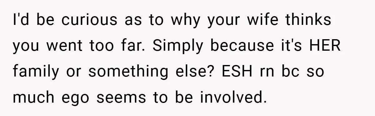 I'd be curious as to why your wife thinks you went too far. Simply because it's HER family or something else? ESH rn bc so much ego seems to be...
