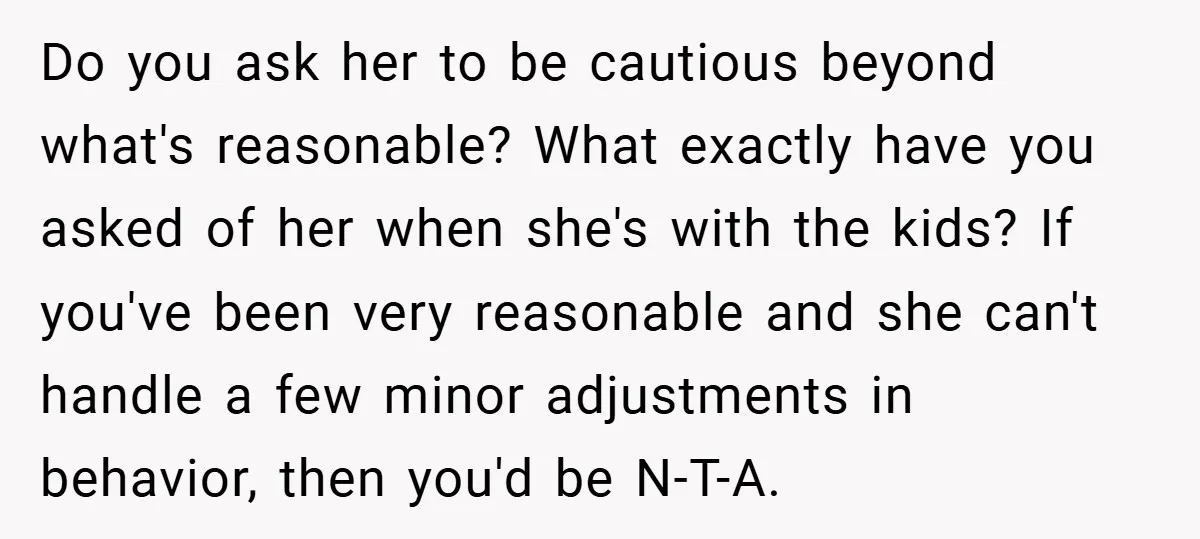 Do you ask her to be cautious beyond what's reasonable? What exactly have you asked of her when she's with the kids? If you've been very reasonable and she can't...