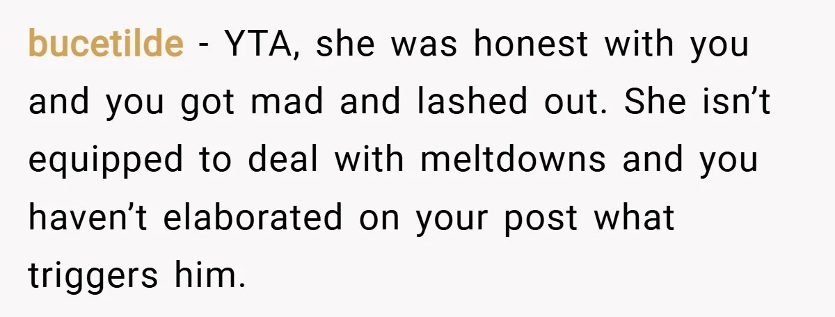 bucetilde − YTA, she was honest with you and you got mad and lashed out. She isn’t equipped to deal with meltdowns and you haven’t elaborated on your post what...