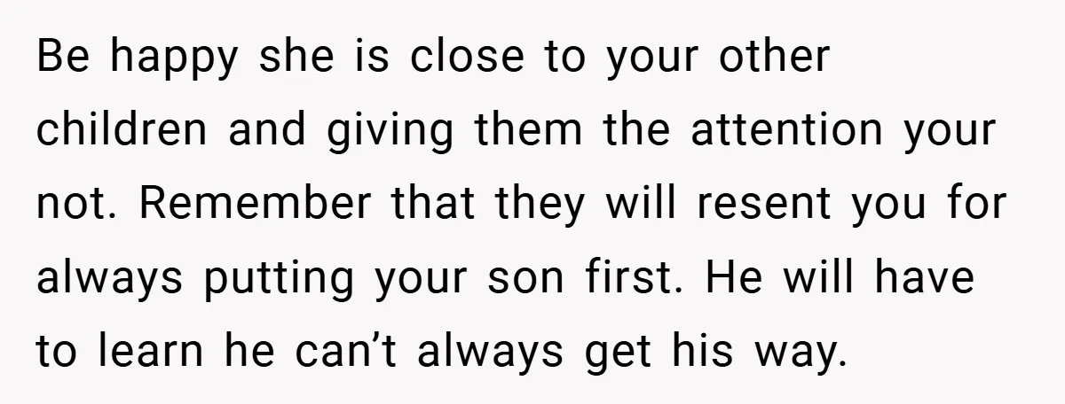 Be happy she is close to your other children and giving them the attention your not. Remember that they will resent you for always putting your son first. He will...