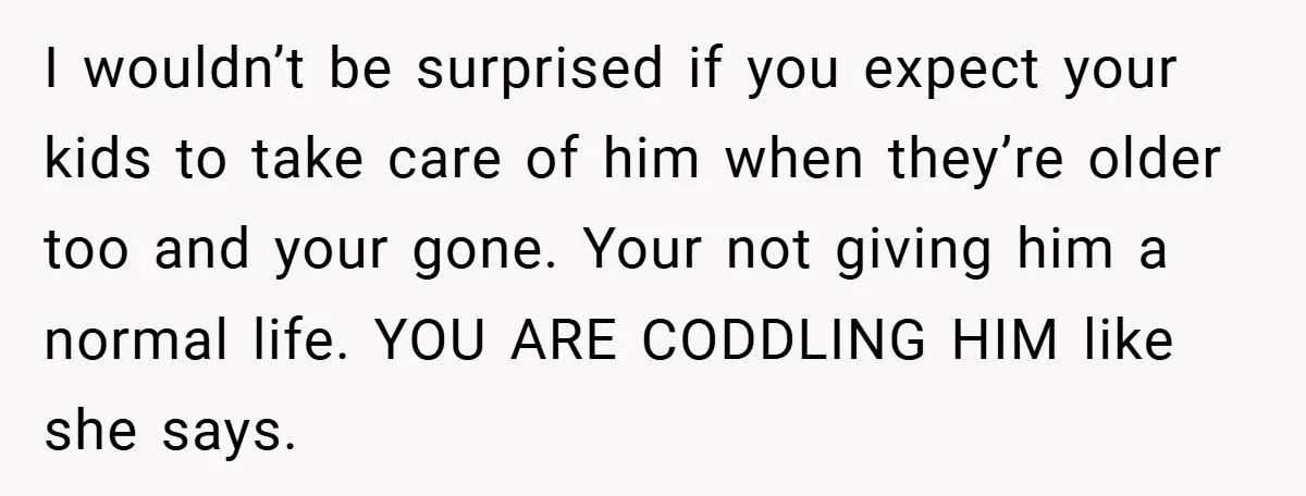 I wouldn’t be surprised if you expect your kids to take care of him when they’re older too and your gone. Your not giving him a normal life. YOU ARE...