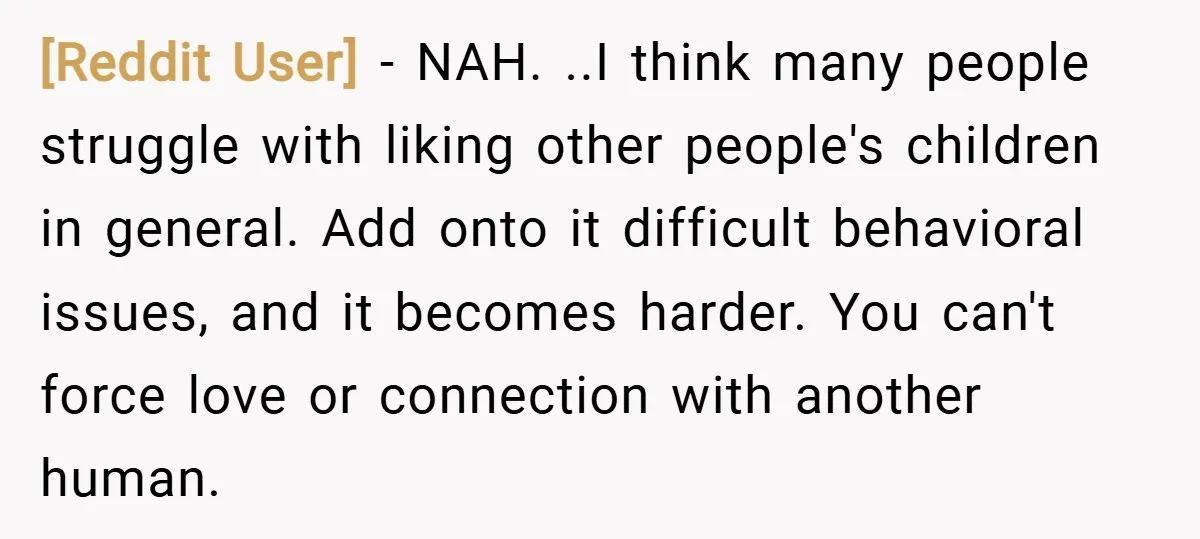 [Reddit User] − NAH. ..I think many people struggle with liking other people's children in general. Add onto it difficult behavioral issues, and it becomes harder. You can't force love...