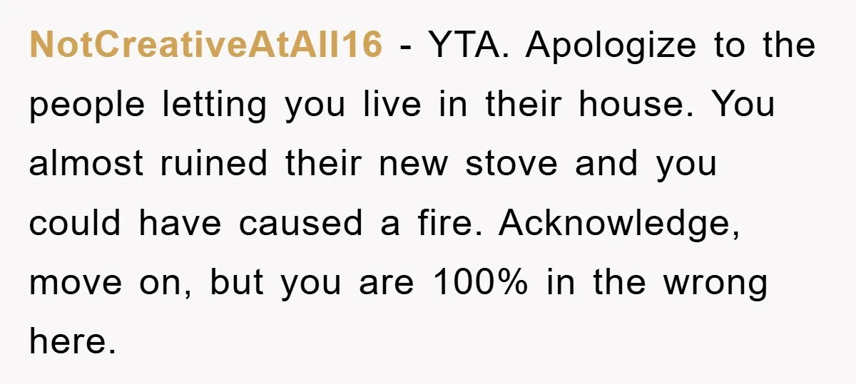 NotCreativeAtAll16 − YTA. Apologize to the people letting you live in their house. You almost ruined their new stove and you could have caused a fire. Acknowledge, move on, but...