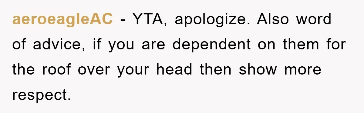 aeroeagleAC − YTA, apologize. Also word of advice, if you are dependent on them for the roof over your head then show more respect.