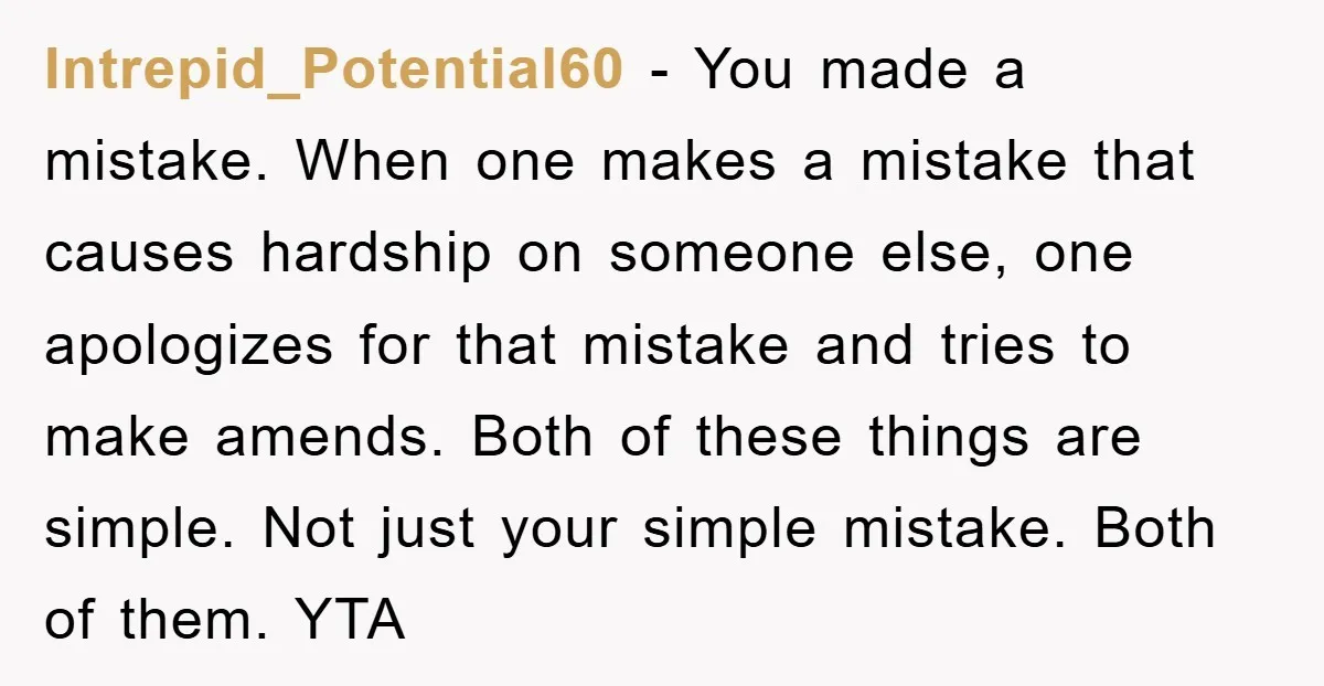 Intrepid_Potential60 − You made a mistake. When one makes a mistake that causes hardship on someone else, one apologizes for that mistake and tries to make amends. Both of these...