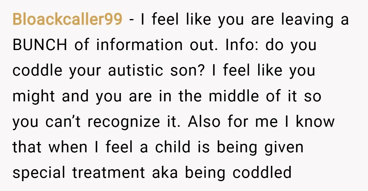Bloackcaller99 − I feel like you are leaving a BUNCH of information out. Info: do you coddle your autistic son? I feel like you might and you are in the...