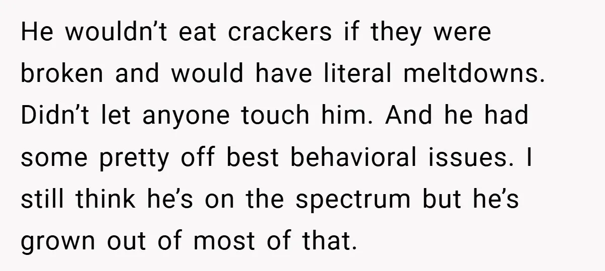 He wouldn’t eat crackers if they were broken and would have literal meltdowns. Didn’t let anyone touch him. And he had some pretty off best behavioral issues. I still think...