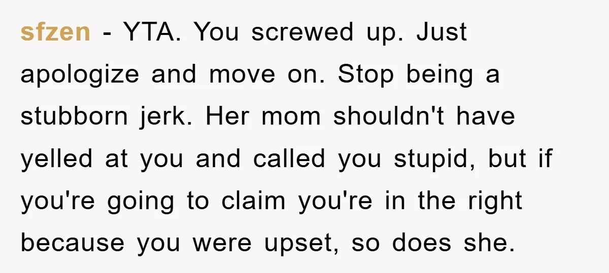 sfzen − YTA. You screwed up. Just apologize and move on. Stop being a stubborn jerk. Her mom shouldn't have yelled at you and called you stupid, but if you're...
