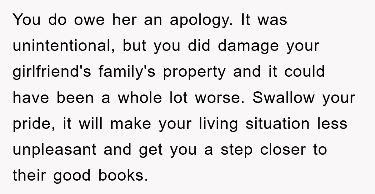 You do owe her an apology. It was unintentional, but you did damage your girlfriend's family's property and it could have been a whole lot worse. Swallow your pride, it...