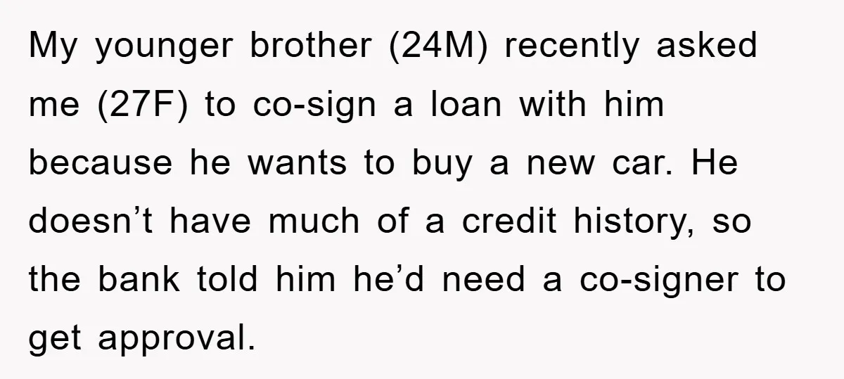 My younger brother (24M) recently asked me (27F) to co-sign a loan with him because he wants to buy a new car. He doesn’t have much of a credit history,...