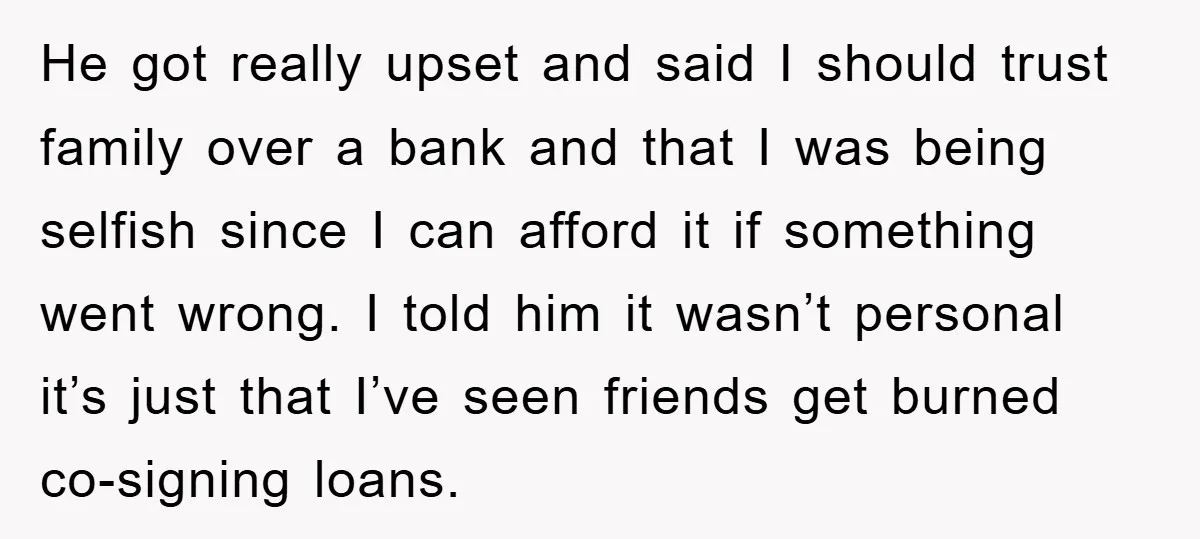 He got really upset and said I should trust family over a bank and that I was being selfish since I can afford it if something went wrong. I told...