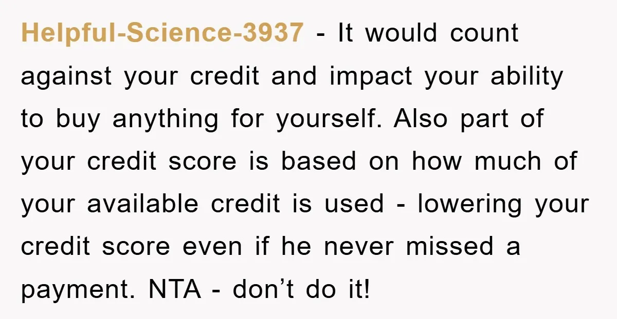 Helpful-Science-3937 − It would count against your credit and impact your ability to buy anything for yourself. Also part of your credit score is based on how much of your...