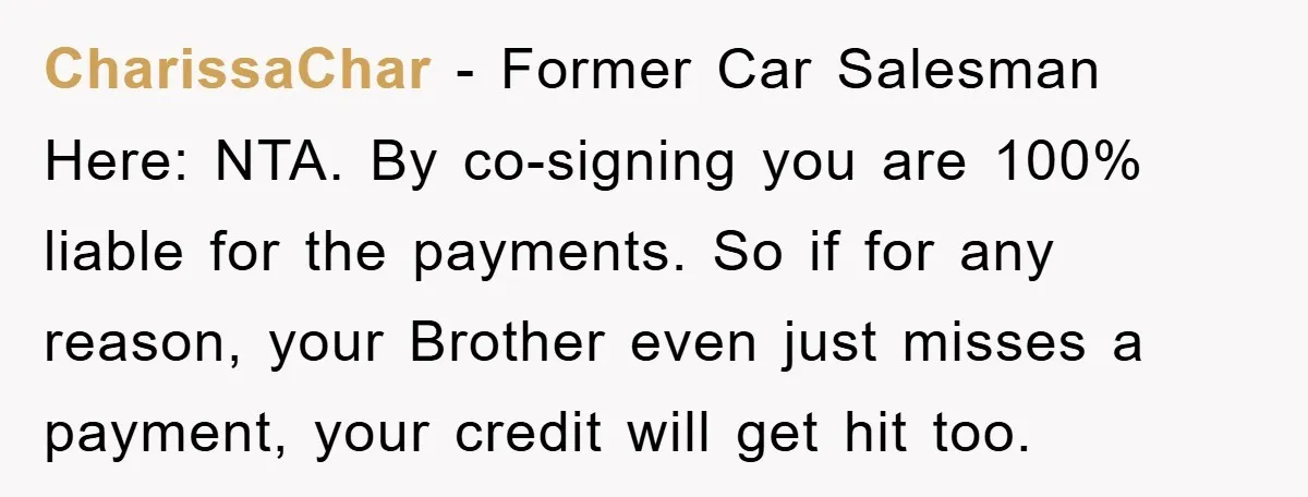 CharissaChar − Former Car Salesman Here: NTA. By co-signing you are 100% liable for the payments. So if for any reason, your Brother even just misses a payment, your credit...