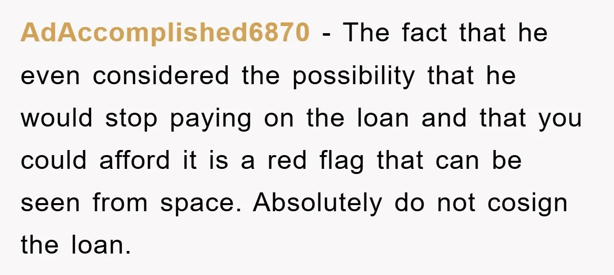AdAccomplished6870 − The fact that he even considered the possibility that he would stop paying on the loan and that you could afford it is a red flag that can...