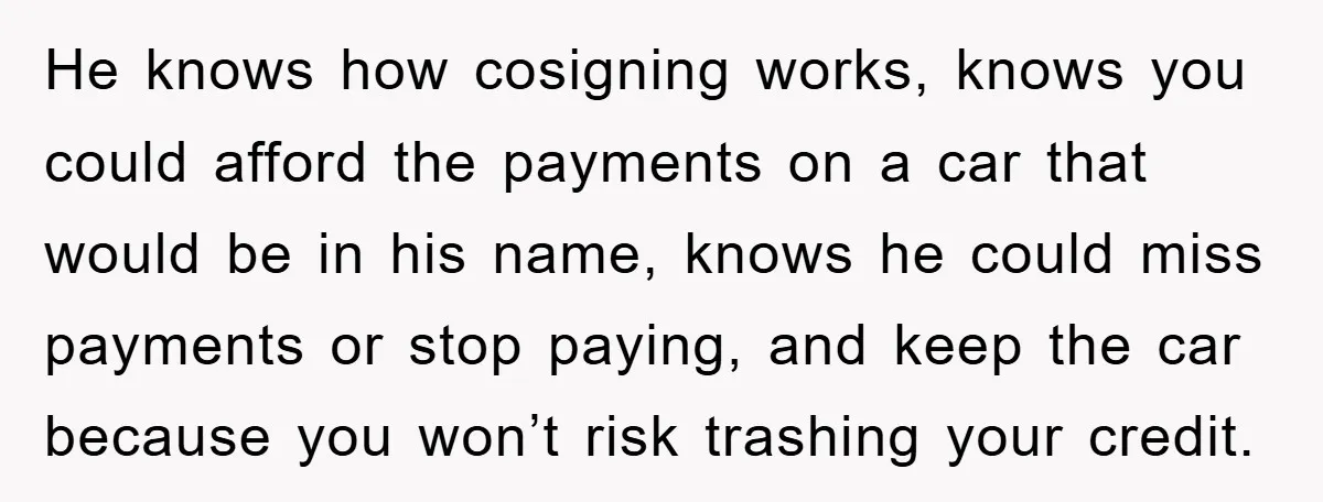 He knows how cosigning works, knows you could afford the payments on a car that would be in his name, knows he could miss payments or stop paying, and keep...
