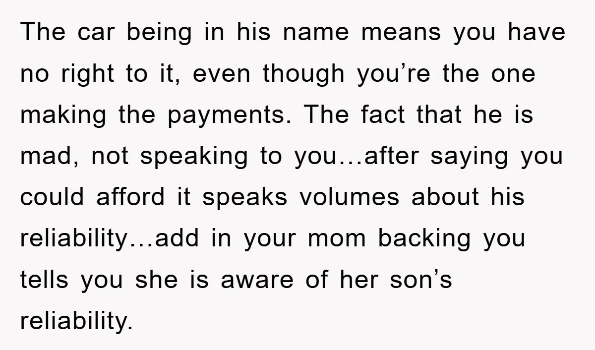 The car being in his name means you have no right to it, even though you’re the one making the payments. The fact that he is mad, not speaking to...