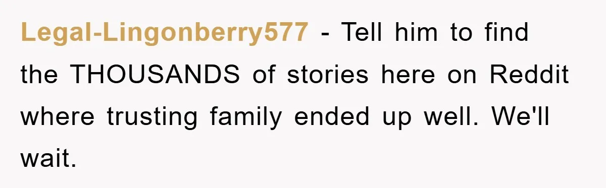 Legal-Lingonberry577 − Tell him to find the THOUSANDS of stories here on Reddit where trusting family ended up well. We'll wait.