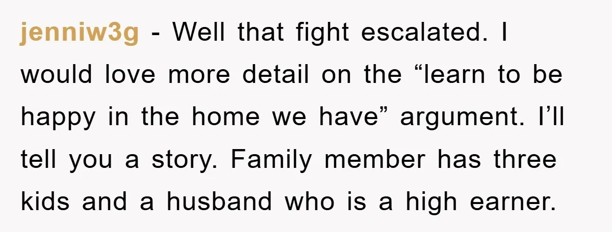 jenniw3g − Well that fight escalated. I would love more detail on the “learn to be happy in the home we have” argument. I’ll tell you a story. Family member...
