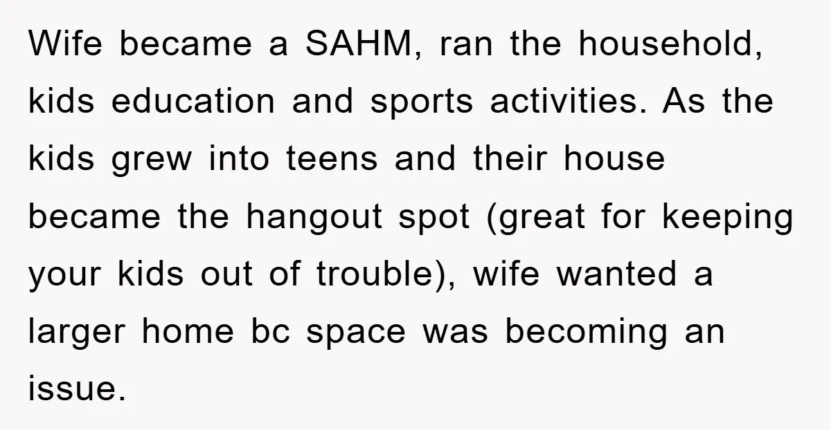 Wife became a SAHM, ran the household, kids education and sports activities. As the kids grew into teens and their house became the hangout spot (great for keeping your kids...