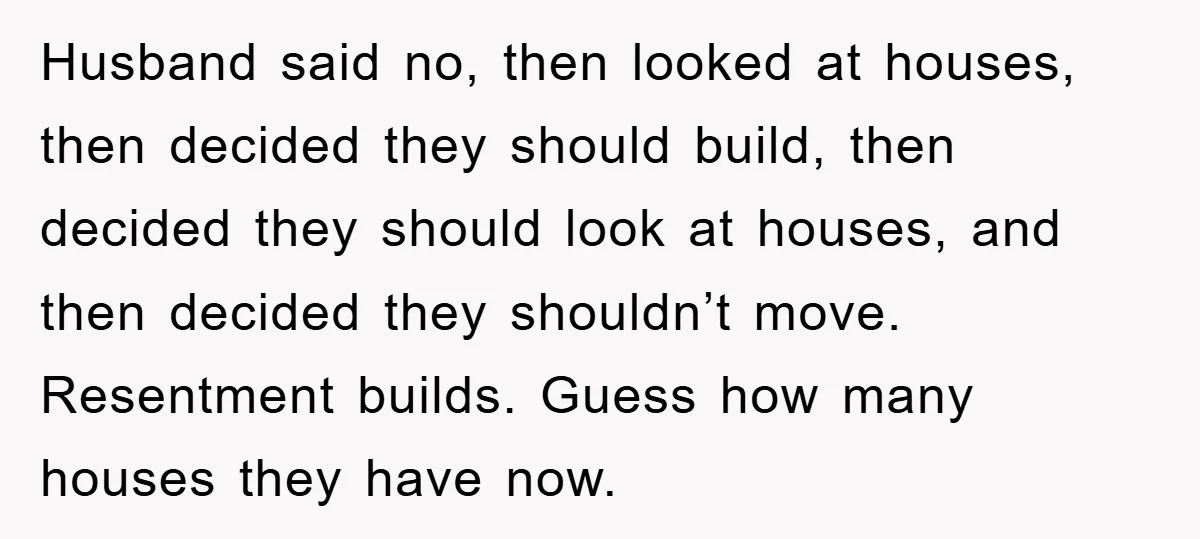 Husband said no, then looked at houses, then decided they should build, then decided they should look at houses, and then decided they shouldn’t move. Resentment builds. Guess how many...