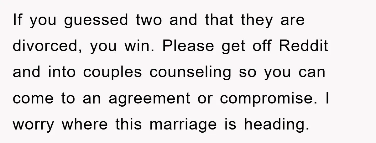 If you guessed two and that they are divorced, you win. Please get off Reddit and into couples counseling so you can come to an agreement or compromise. I worry...