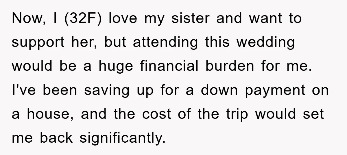 Now, I (32F) love my sister and want to support her, but attending this wedding would be a huge financial burden for me. I've been saving up for a down...
