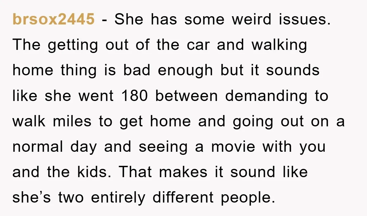 brsox2445 − She has some weird issues. The getting out of the car and walking home thing is bad enough but it sounds like she went 180 between demanding to...