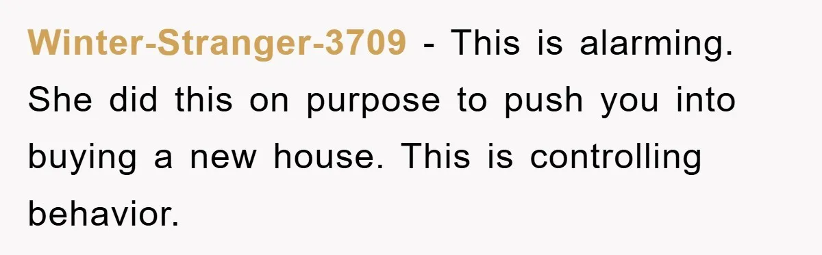 Winter-Stranger-3709 − This is alarming. She did this on purpose to push you into buying a new house. This is controlling behavior.