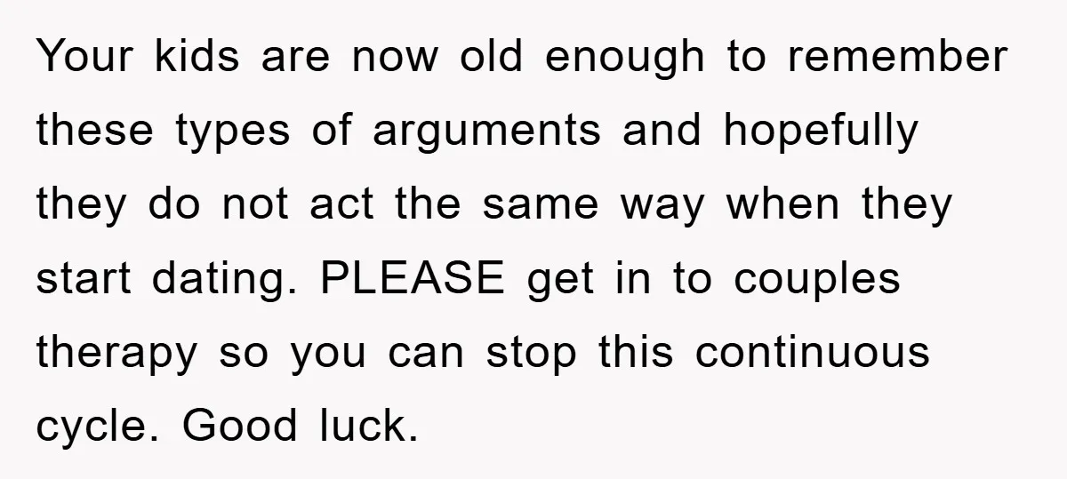 Your kids are now old enough to remember these types of arguments and hopefully they do not act the same way when they start dating. PLEASE get in to couples...