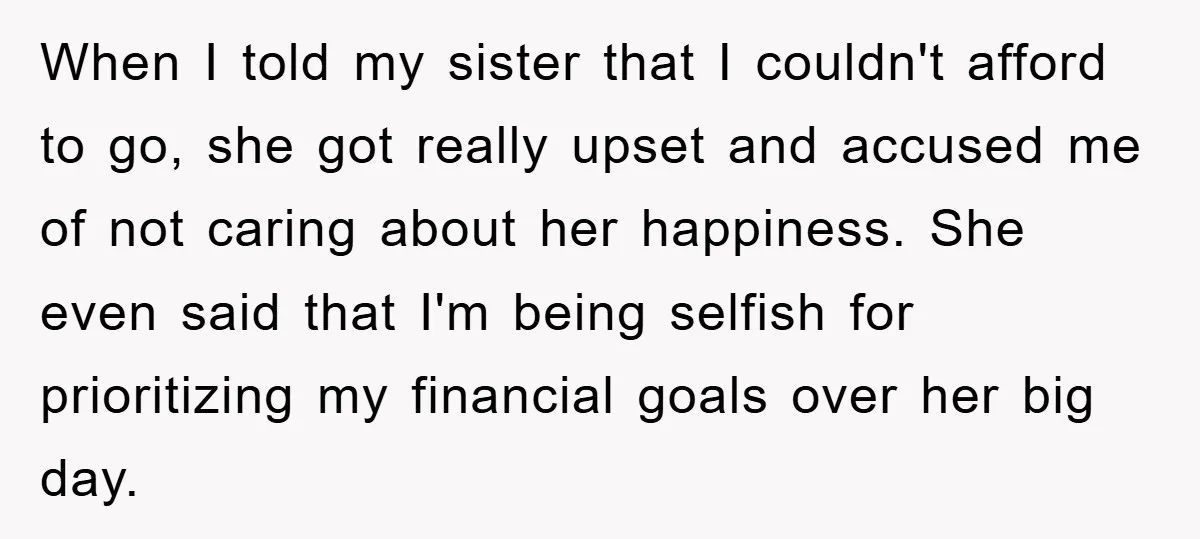 When I told my sister that I couldn't afford to go, she got really upset and accused me of not caring about her happiness. She even said that I'm being...