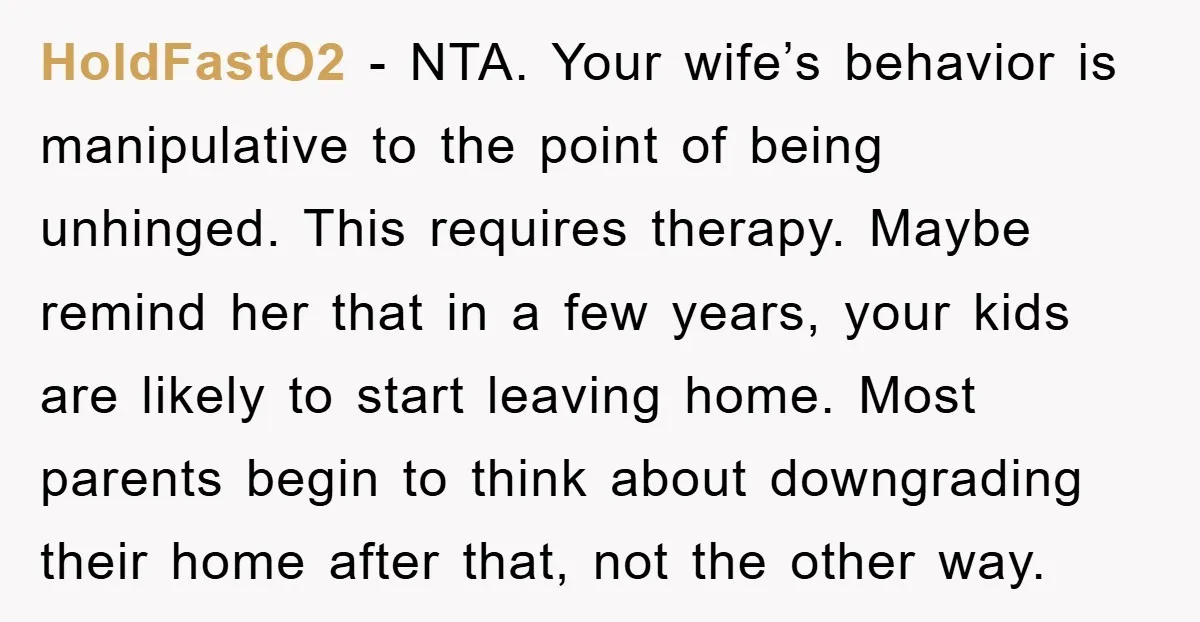 HoldFastO2 − NTA. Your wife’s behavior is manipulative to the point of being unhinged. This requires therapy. Maybe remind her that in a few years, your kids are likely to...
