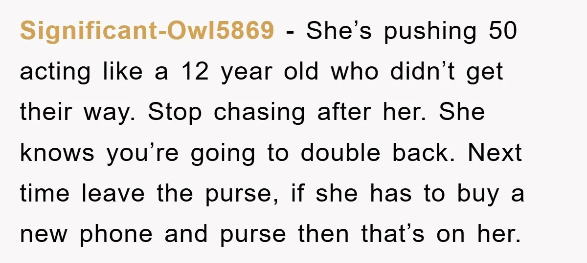 Significant-Owl5869 − She’s pushing 50 acting like a 12 year old who didn’t get their way. Stop chasing after her. She knows you’re going to double back. Next time leave...