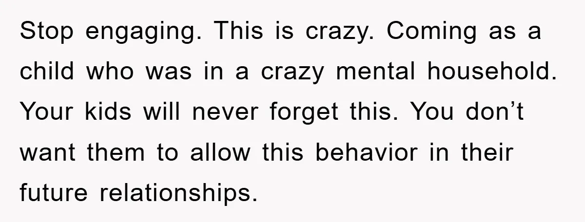 Stop engaging. This is crazy. Coming as a child who was in a crazy mental household. Your kids will never forget this. You don’t want them to allow this behavior...