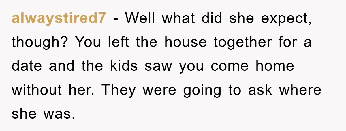 alwaystired7 − Well what did she expect, though? You left the house together for a date and the kids saw you come home without her. They were going to ask...