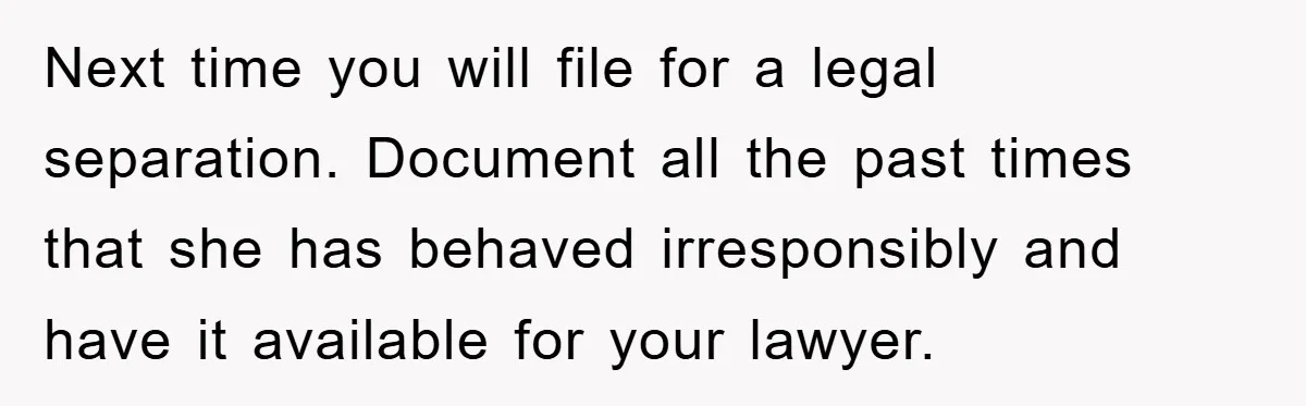 Next time you will file for a legal separation. Document all the past times that she has behaved irresponsibly and have it available for your lawyer.