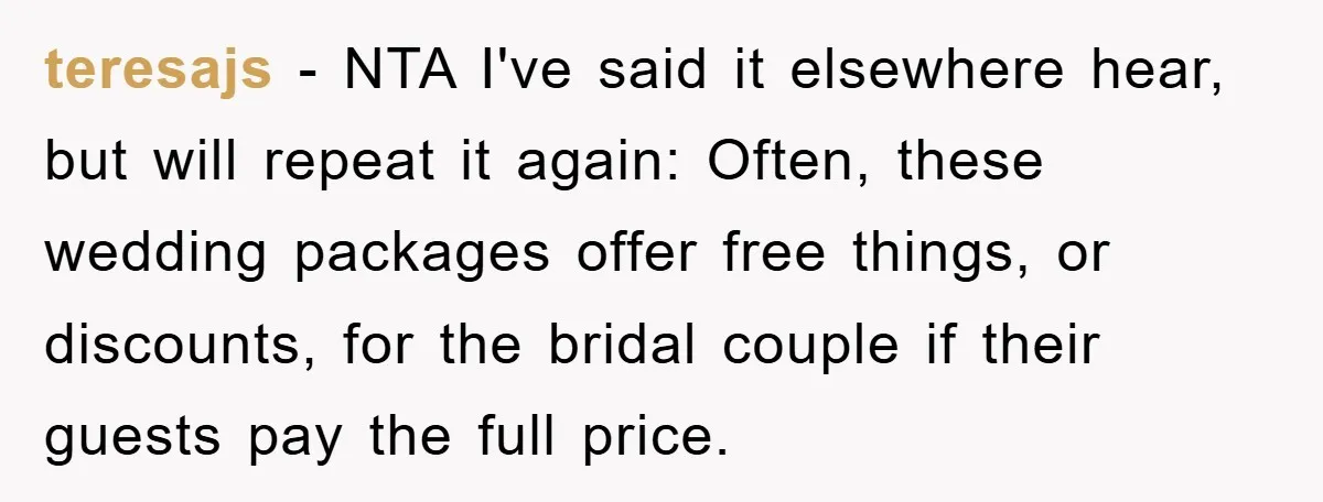 teresajs − NTA I've said it elsewhere hear, but will repeat it again: Often, these wedding packages offer free things, or discounts, for the bridal couple if their guests pay...