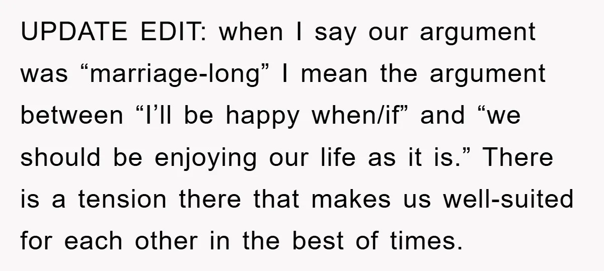 UPDATE EDIT: when I say our argument was “marriage-long” I mean the argument between “I’ll be happy when/if” and “we should be enjoying our life as it is.” There is...