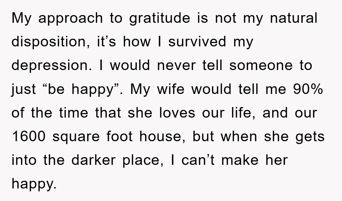My approach to gratitude is not my natural disposition, it’s how I survived my depression. I would never tell someone to just “be happy”. My wife would tell me 90%...