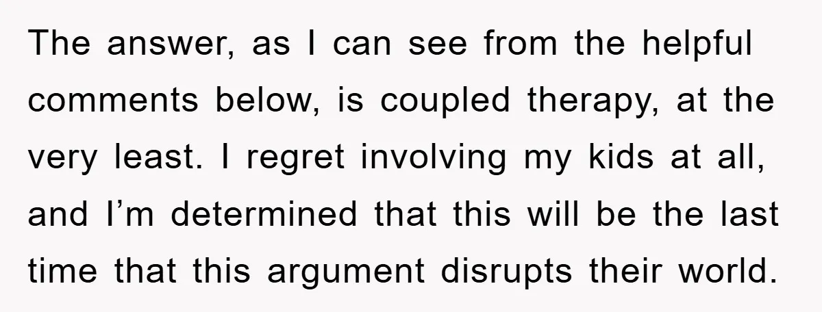 The answer, as I can see from the helpful comments below, is coupled therapy, at the very least. I regret involving my kids at all, and I’m determined that this...