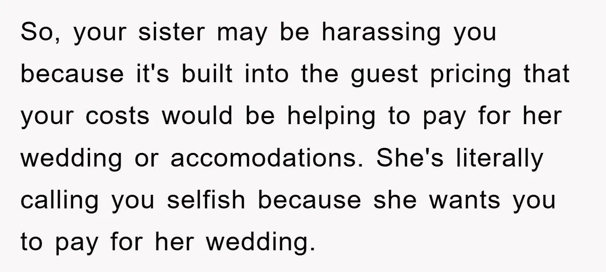 So, your sister may be harassing you because it's built into the guest pricing that your costs would be helping to pay for her wedding or accomodations. She's literally calling...