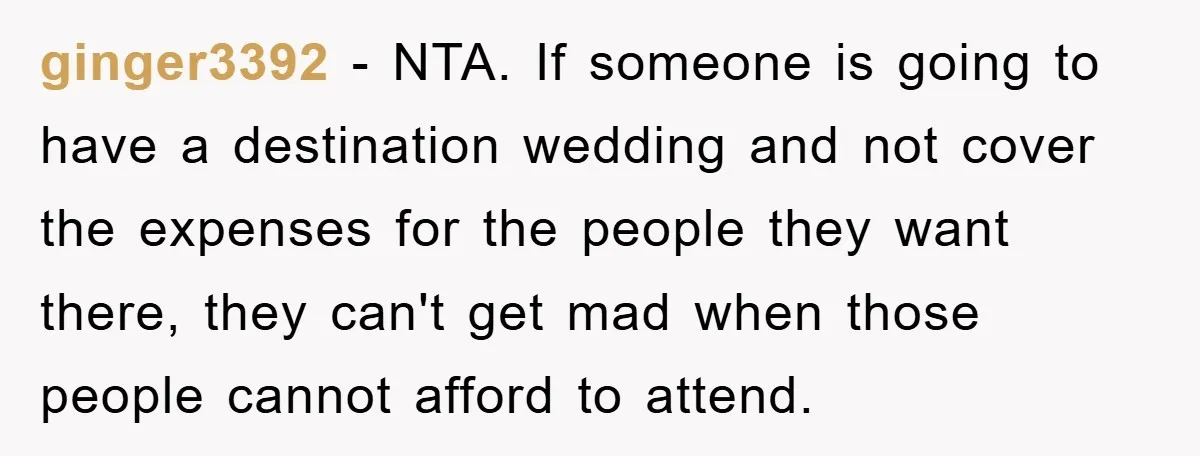 ginger3392 − NTA. If someone is going to have a destination wedding and not cover the expenses for the people they want there, they can't get mad when those people...